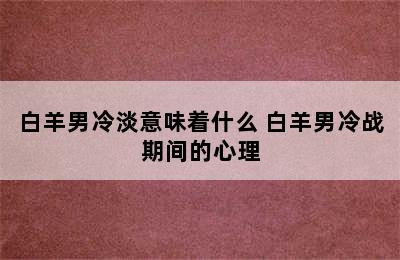 白羊男冷淡意味着什么 白羊男冷战期间的心理